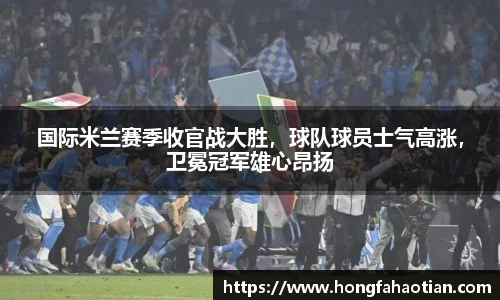 国际米兰赛季收官战大胜，球队球员士气高涨，卫冕冠军雄心昂扬